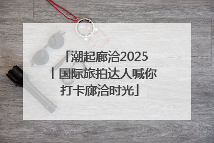 潮起廊洽2025丨国际旅拍达人喊你打卡廊洽时光