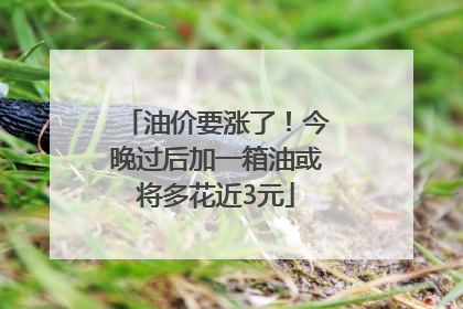 油价要涨了！今晚过后加一箱油或将多花近3元