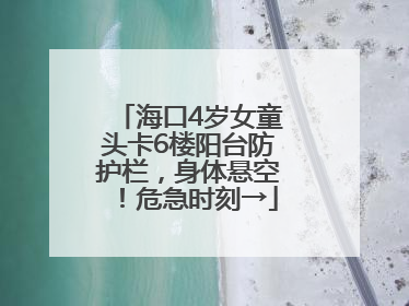 海口4岁女童头卡6楼阳台防护栏，身体悬空！危急时刻→