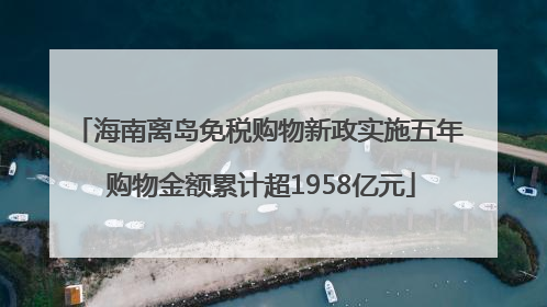 海南离岛免税购物新政实施五年 购物金额累计超1958亿元
