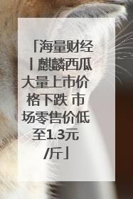 海量财经丨麒麟西瓜大量上市价格下跌 市场零售价低至1.3元/斤