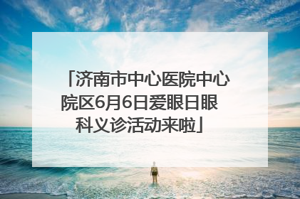 济南市中心医院中心院区6月6日爱眼日眼科义诊活动来啦
