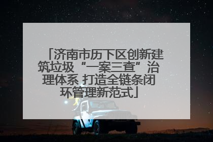 济南市历下区创新建筑垃圾“一案三查”治理体系 打造全链条闭环管理新范式
