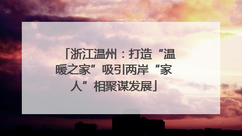 浙江温州：打造“温暖之家”吸引两岸“家人”相聚谋发展