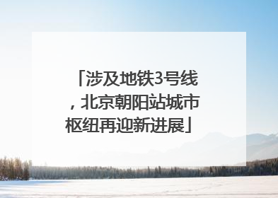 涉及地铁3号线，北京朝阳站城市枢纽再迎新进展