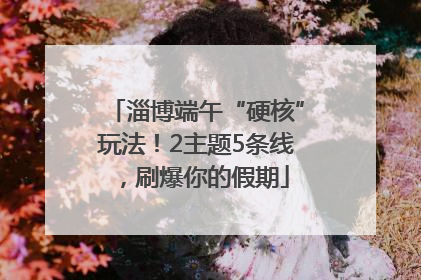 淄博端午“硬核”玩法！2主题5条线，刷爆你的假期