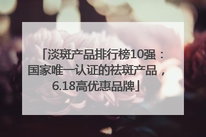 淡斑产品排行榜10强：国家唯一认证的祛斑产品，6.18高优惠品牌