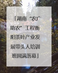 湖南“农广助农”工程衡阳茶叶产业发展带头人培训班圆满落幕