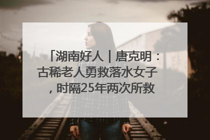 湖南好人｜唐克明：古稀老人勇救落水女子，时隔25年两次所救竟是同一人！