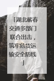 湖北蕲春交通多部门联合出击，筑牢危货运输安全防线