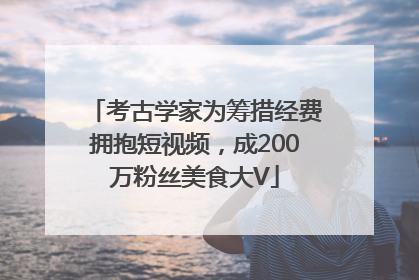 考古学家为筹措经费拥抱短视频，成200万粉丝美食大V
