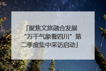 聚焦文旅融合发展 “万千气象看四川”第二季度集中采访启动