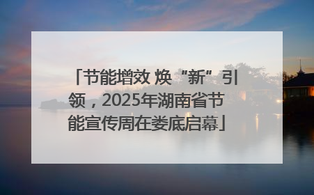 节能增效 焕“新”引领，2025年湖南省节能宣传周在娄底启幕