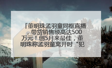 董明珠孟羽童同框直播，带货销售额高达500万元！创5月来最佳，董明珠称孟羽童离开时“犯了很大的错”