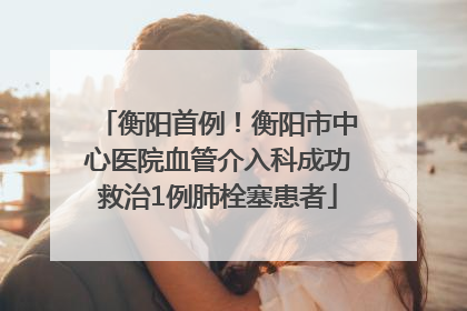 衡阳首例！衡阳市中心医院血管介入科成功救治1例肺栓塞患者