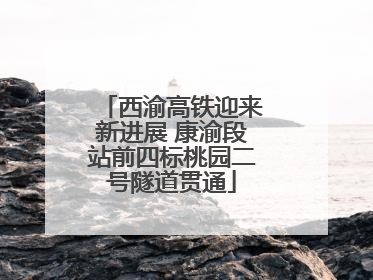 西渝高铁迎来新进展 康渝段站前四标桃园二号隧道贯通