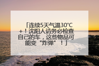 连续5天气温30℃+！沈阳人请务必检查自己的车，这些物品可能变“炸弹”！
