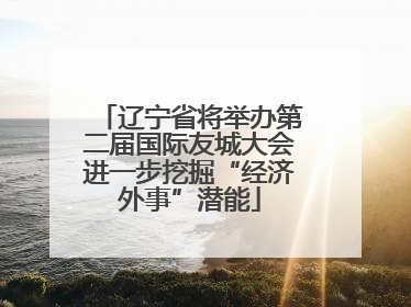 辽宁省将举办第二届国际友城大会进一步挖掘“经济外事”潜能