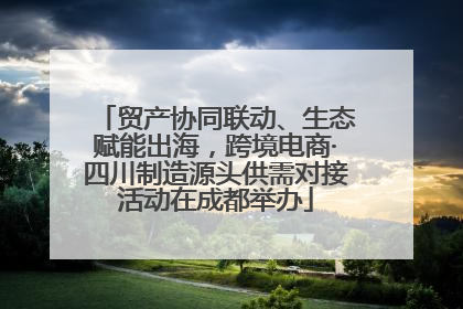 贸产协同联动、生态赋能出海，跨境电商·四川制造源头供需对接活动在成都举办