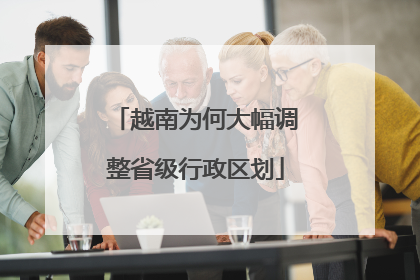越南为何大幅调整省级行政区划