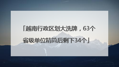越南行政区划大洗牌，63个省级单位精简后剩下34个