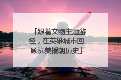跟着文物主题游径，在英雄城市回顾抗美援朝历史