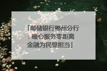 邮储银行郴州分行：暖心服务零距离 金融为民显担当