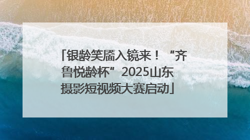 银龄笑靥入镜来！“齐鲁悦龄杯”2025山东摄影短视频大赛启动