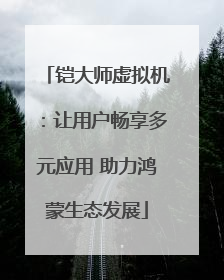 铠大师虚拟机：让用户畅享多元应用 助力鸿蒙生态发展