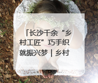长沙千余“乡村工匠”巧手织就振兴梦｜乡村行·看振兴