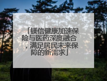 镁信健康加速保险与医药深度融合，满足居民未来保障的新需求