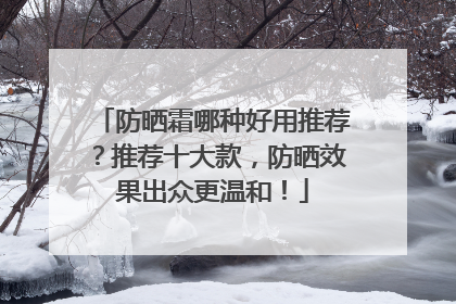 防晒霜哪种好用推荐？推荐十大款，防晒效果出众更温和！