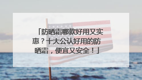 防晒霜哪款好用又实惠？十大公认好用的防晒霜，便宜又安全！