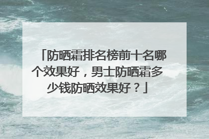 防晒霜排名榜前十名哪个效果好，男士防晒霜多少钱防晒效果好？