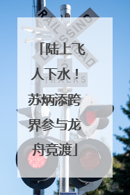 陆上飞人下水！苏炳添跨界参与龙舟竞渡