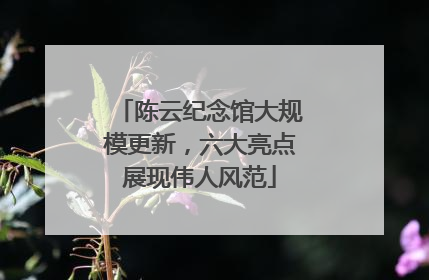 陈云纪念馆大规模更新，六大亮点展现伟人风范