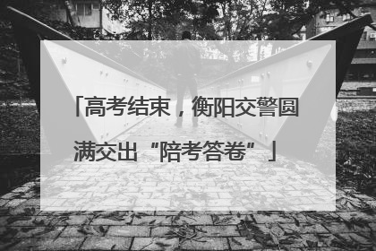 高考结束，衡阳交警圆满交出“陪考答卷”