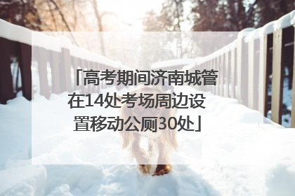 高考期间济南城管在14处考场周边设置移动公厕30处