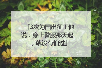 3次为国出征！他说：穿上警服那天起，就没有怕过