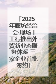 2025年廊坊经洽会·现场丨工行推出外贸新业态服务体系 三家企业首批签约