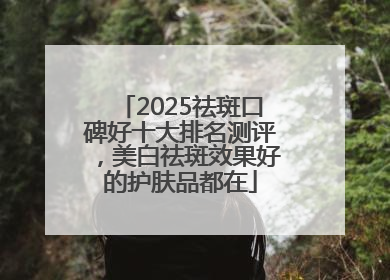 2025祛斑口碑好十大排名测评，美白祛斑效果好的护肤品都在
