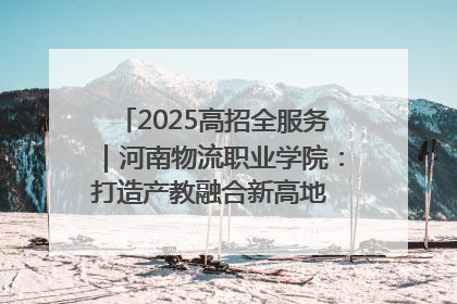 2025高招全服务｜河南物流职业学院：打造产教融合新高地 推动高质量快速发展