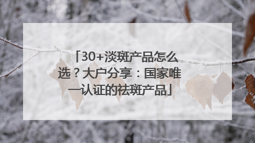 30+淡斑产品怎么选？大户分享：国家唯一认证的祛斑产品