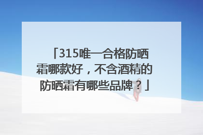 315唯一合格防晒霜哪款好，不含酒精的防晒霜有哪些品牌？