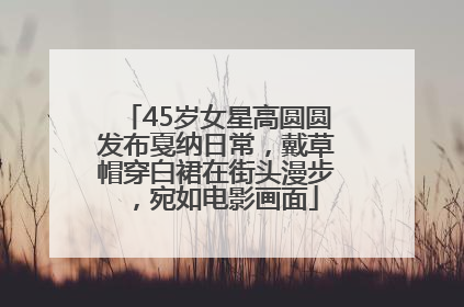 45岁女星高圆圆发布戛纳日常，戴草帽穿白裙在街头漫步，宛如电影画面
